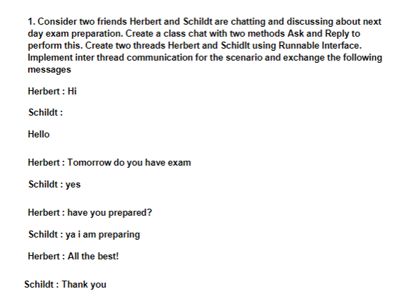 1. Consider two friends Herbert and Schildt are chatting and discussing about next
day exam preparation. Create a class chat with two methods Ask and Reply to
perform this. Create two threads Herbert and Schidlt using Runnable Interface.
Implement inter thread communication for the scenario and exchange the following
messages
Herbert : Hi
Schildt :
Hello
Herbert : Tomorrow do you have exam
Schildt : yes
Herbert : have you prepared?
Schildt : ya i am preparing
Herbert : All the best!
Schildt : Thank you
