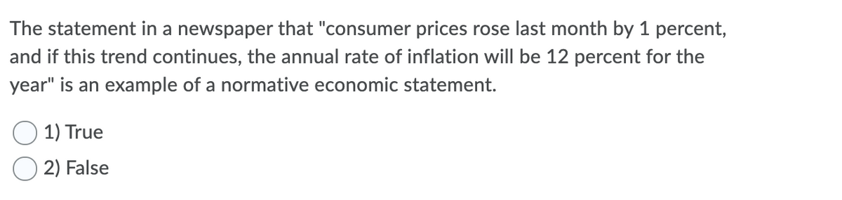 The statement in a newspaper that "consumer prices rose last month by 1 percent,
and if this trend continues, the annual rate of inflation will be 12 percent for the
year" is an example of a normative economic statement.
1) True
2) False
