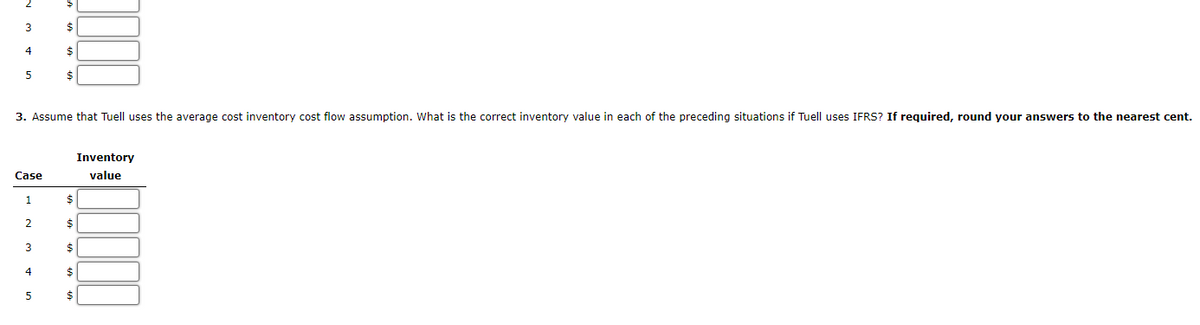 3
$
4
$
5
3. Assume that Tuell uses the average cost inventory cost flow assumption. What is the correct inventory value in each of the preceding situations if Tuell uses IFRS? If required, round your answers to the nearest cent.
Inventory
Case
value
1
2
$
3
4
5
$
