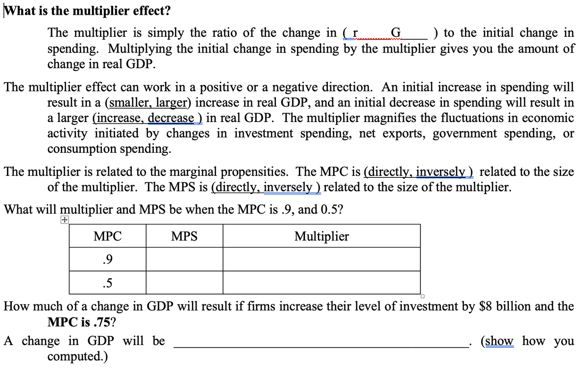 What is the multiplier effect?
The multiplier is simply the ratio of the change in (r
spending. Multiplying the initial change in spending by the multiplier gives you the amount of
change in real GDP.
G
) to the initial change in
The multiplier effect can work in a positive or a negative direction. An initial increase in spending will
result in a (smaller, larger) increase in real GDP, and an initial decrease in spending will result in
a larger (increase, decrease ) in real GDP. The multiplier magnifies the fluctuations in economic
activity initiated by changes in investment spending, net exports, government spending, or
consumption spending.
The multiplier is related to the marginal propensities. The MPC is (directly, inversely ) related to the size
of the multiplier. The MPS is (directly, inversely ) related to the size of the multiplier.
What will multiplier and MPS be when the MPC is .9, and 0.5?
MPC
MPS
Multiplier
.9
.5
How much of a change in GDP will result if firms increase their level of investment by $8 billion and the
MPC is .75?
A change in GDP will be
computed.)
(show how you
