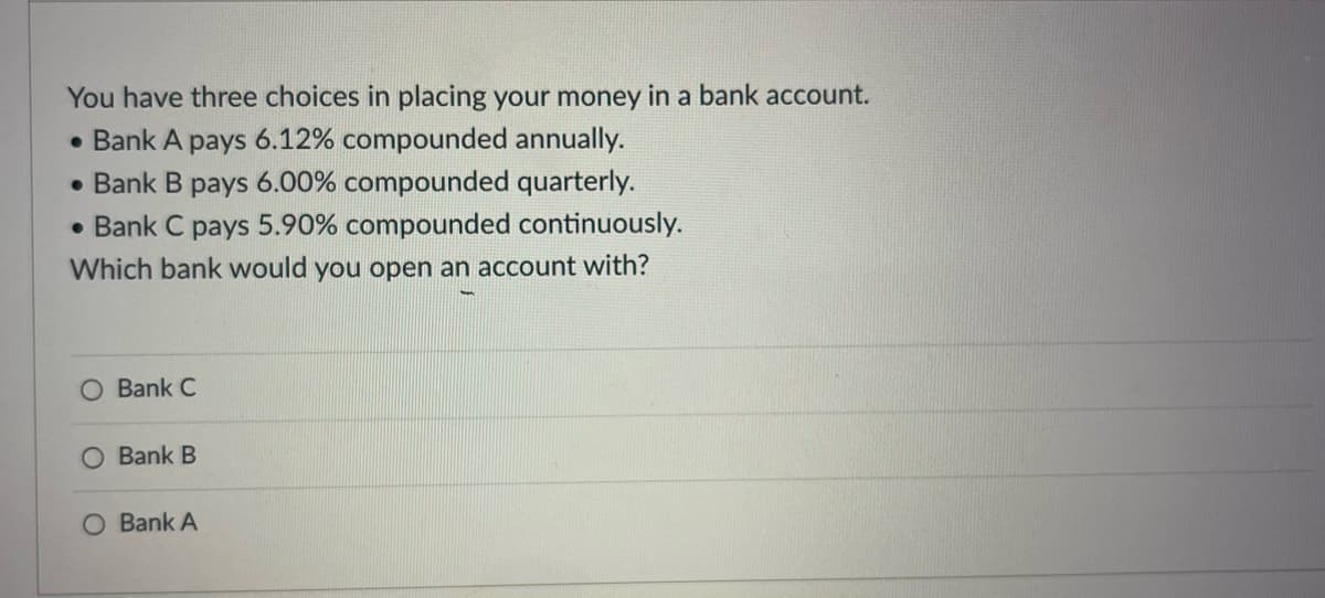 You have three choices in placing your money in a bank account.
• Bank A pays 6.12% compounded annually.
• Bank B pays 6.00% compounded quarterly.
• Bank C pays 5.90% compounded continuously.
Which bank would you open an account with?
Bank C
Bank B
O Bank A