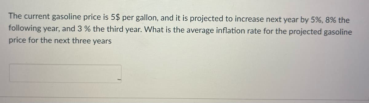 The current gasoline price is 5$ per gallon, and it is projected to increase next year by 5%, 8% the
following year, and 3 % the third year. What is the average inflation rate for the projected gasoline
price for the next three years