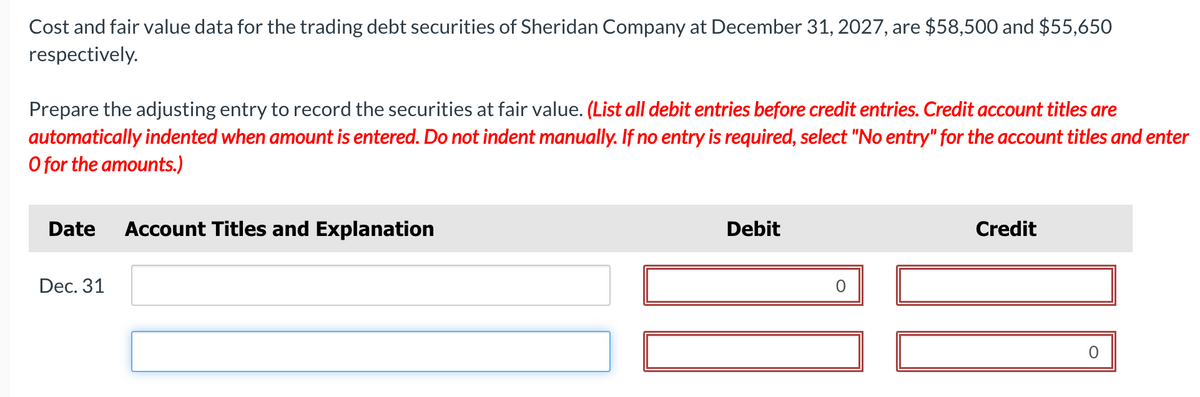 Cost and fair value data for the trading debt securities of Sheridan Company at December 31, 2027, are $58,500 and $55,650
respectively.
Prepare the adjusting entry to record the securities at fair value. (List all debit entries before credit entries. Credit account titles are
automatically indented when amount is entered. Do not indent manually. If no entry is required, select "No entry" for the account titles and enter
O for the amounts.)
Date
Dec. 31
Account Titles and Explanation
Debit
Credit