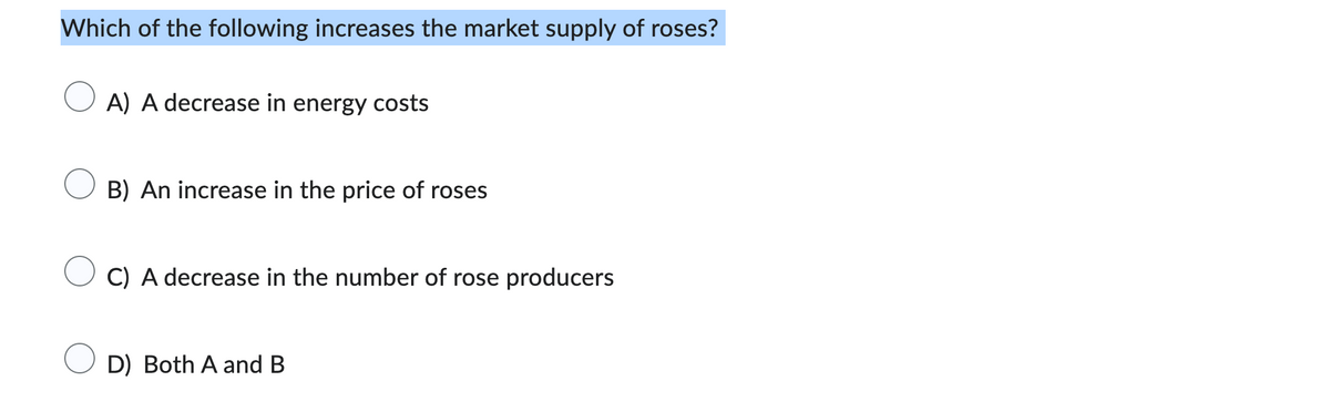 Which of the following increases the market supply of roses?
A) A decrease in energy costs
B) An increase in the price of roses
C) A decrease in the number of rose producers
D) Both A and B