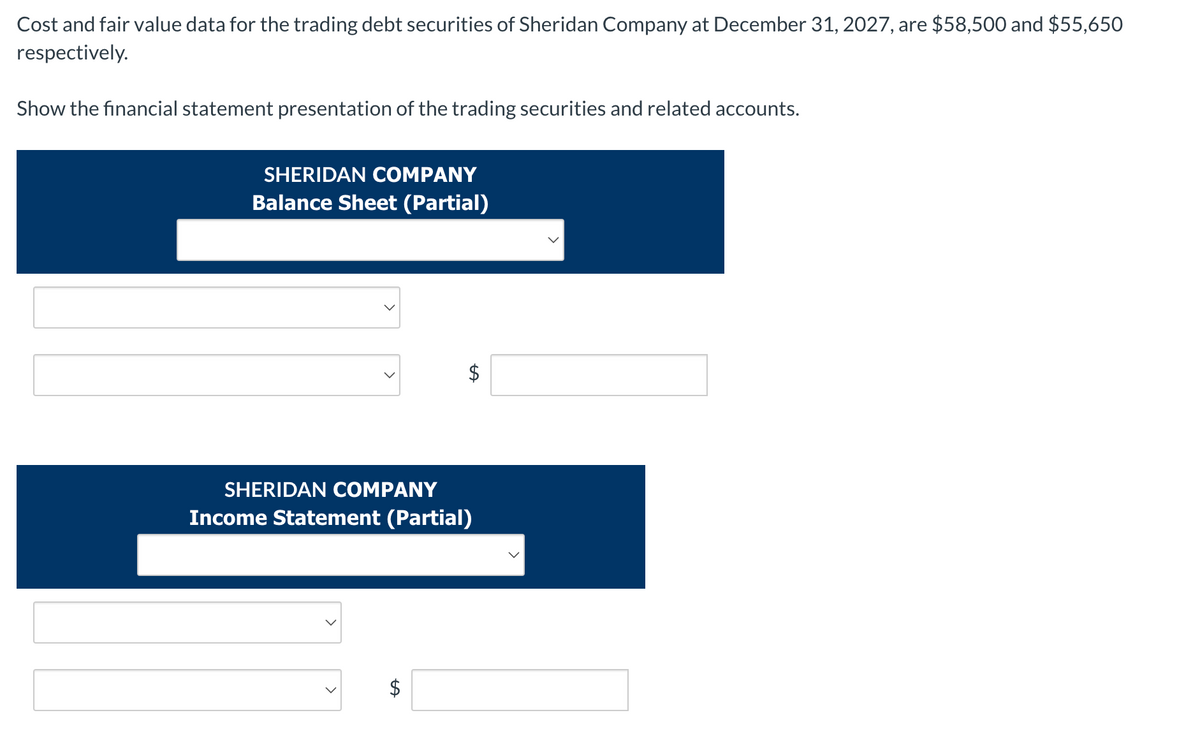 Cost and fair value data for the trading debt securities of Sheridan Company at December 31, 2027, are $58,500 and $55,650
respectively.
Show the financial statement presentation of the trading securities and related accounts.
SHERIDAN COMPANY
Balance Sheet (Partial)
A
SHERIDAN COMPANY
Income Statement (Partial)
+A