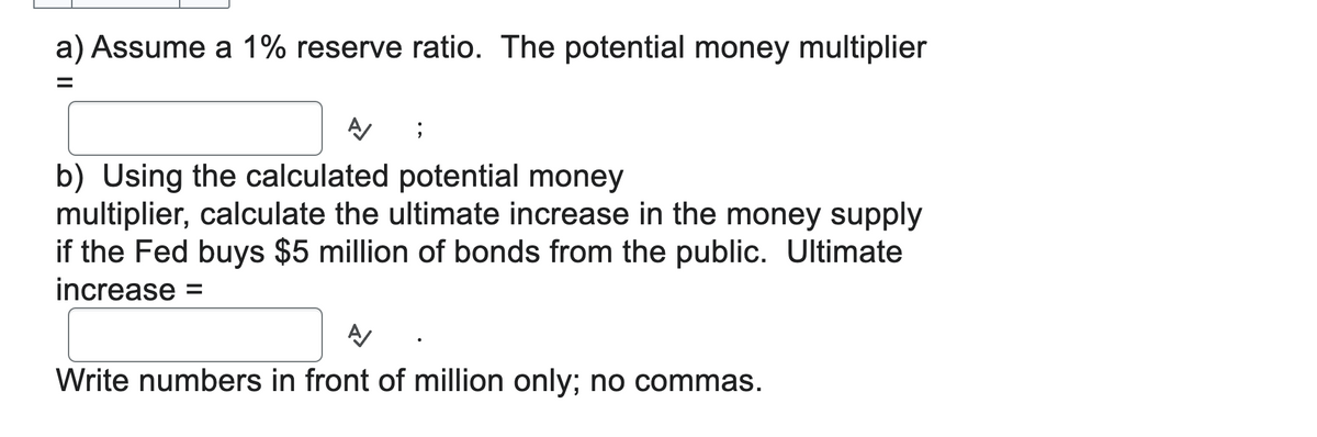 a) Assume a 1% reserve ratio. The potential money multiplier
=
Α
;
b) Using the calculated potential money
multiplier, calculate the ultimate increase in the money supply
if the Fed buys $5 million of bonds from the public. Ultimate
increase =
Write numbers in front of million only; no commas.