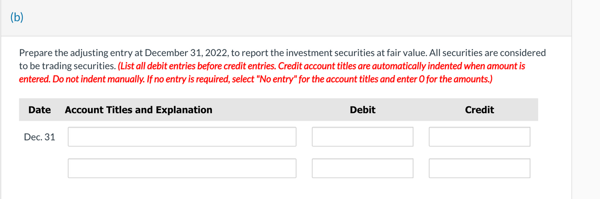 (b)
Prepare the adjusting entry at December 31, 2022, to report the investment securities at fair value. All securities are considered
to be trading securities. (List all debit entries before credit entries. Credit account titles are automatically indented when amount is
entered. Do not indent manually. If no entry is required, select "No entry" for the account titles and enter O for the amounts.)
Date
Account Titles and Explanation
Dec. 31
Debit
Credit