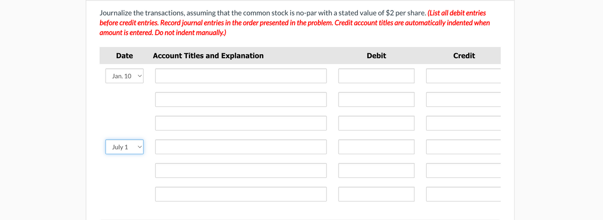 Journalize the transactions, assuming that the common stock is no-par with a stated value of $2 per share. (List all debit entries
before credit entries. Record journal entries in the order presented in the problem. Credit account titles are automatically indented when
amount is entered. Do not indent manually.)
Date
Jan. 10 V
July 1
Account Titles and Explanation
Debit
Credit