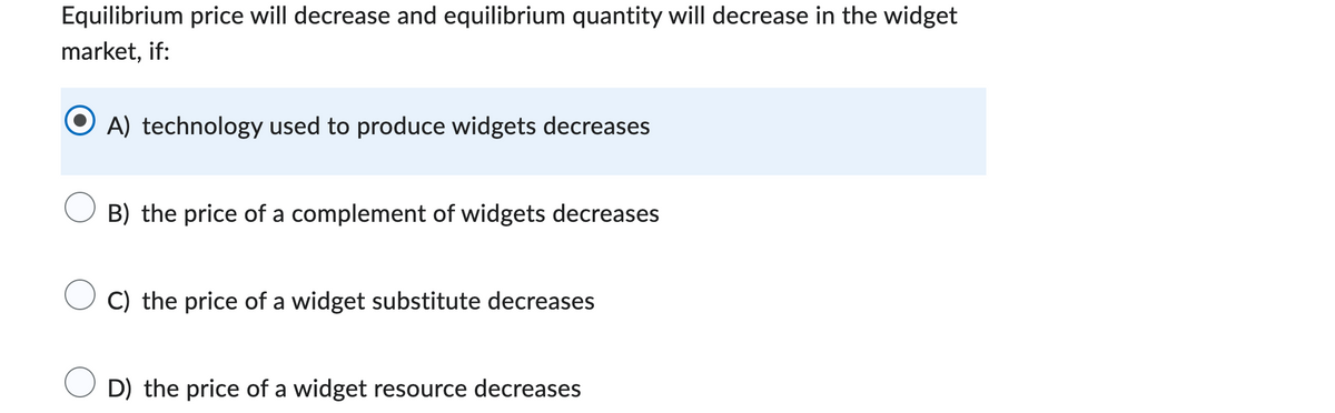 Equilibrium price will decrease and equilibrium quantity will decrease in the widget
market, if:
A) technology used to produce widgets decreases
B) the price of a complement of widgets decreases
C) the price of a widget substitute decreases
D) the price of a widget resource decreases