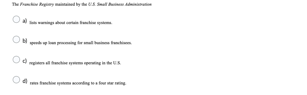 The Franchise Registry maintained by the U.S. Small Business Administration
a) lists warnings about certain franchise systems.
○ a)
○ b)
speeds up loan processing for small business franchisees.
○ c)
registers all franchise systems operating in the U.S.
○ d)
rates franchise systems according to a four star rating.