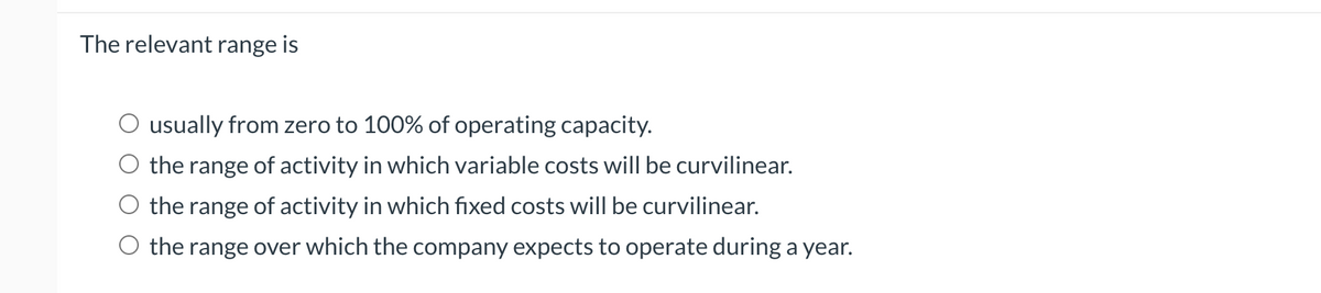 The relevant range is
O usually from zero to 100% of operating capacity.
the range of activity in which variable costs will be curvilinear.
the range of activity in which fixed costs will be curvilinear.
O the range over which the company expects to operate during a year.