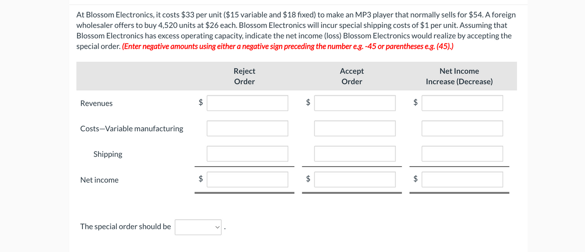 At Blossom Electronics, it costs $33 per unit ($15 variable and $18 fixed) to make an MP3 player that normally sells for $54. A foreign
wholesaler offers to buy 4,520 units at $26 each. Blossom Electronics will incur special shipping costs of $1 per unit. Assuming that
Blossom Electronics has excess operating capacity, indicate the net income (loss) Blossom Electronics would realize by accepting the
special order. (Enter negative amounts using either a negative sign preceding the number e.g. -45 or parentheses e.g. (45).)
Revenues
Costs-Variable manufacturing
Shipping
Net income
The special order should be
A
+A
Reject
Order
SA
+A
$
Accept
Order
Net Income
Increase (Decrease)
SA
$
$