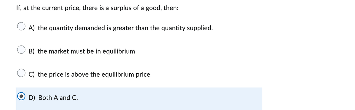 If, at the current price, there is a surplus of a good, then:
A) the quantity demanded is greater than the quantity supplied.
B) the market must be in equilibrium
C) the price is above the equilibrium price
D) Both A and C.