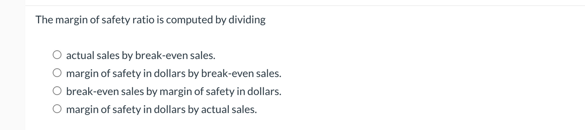 The margin of safety ratio is computed by dividing
○ actual sales by break-even sales.
margin of safety in dollars by break-even sales.
break-even sales by margin of safety in dollars.
O margin of safety in dollars by actual sales.