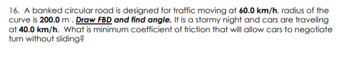 16. A banked circular road is designed for traffic moving at 60.0 km/h, radius of the
curve is 200.0 m. Draw FBD and find angle. It is a stormy night and cars are traveling
at 40.0 km/h. What is minimum coefficient of friction that will allow cars to negotiate
turn without sliding?