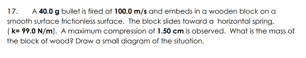 17. A 40.0 g bullet is fired at 100.0 m/s and embeds in a wooden block on a
smooth surface frictionless surface. The block slides toward a horizontal spring,
(k= 99.0 N/m). A maximum compression of 1.50 cm is observed. What is the mass of
the block of wood? Draw a small diagram of the situation.
