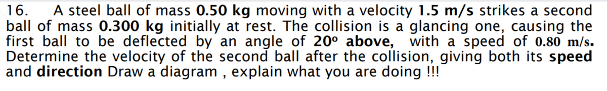 16. A steel ball of mass 0.50 kg moving with a velocity 1.5 m/s strikes a second
ball of mass 0.300 kg initially at rest. The collision is a glancing one, causing the
first ball to be deflected by an angle of 20° above, with a speed of 0.80 m/s.
Determine the velocity of the second ball after the collision, giving both its speed
and direction Draw a diagram, explain what you are doing !!!