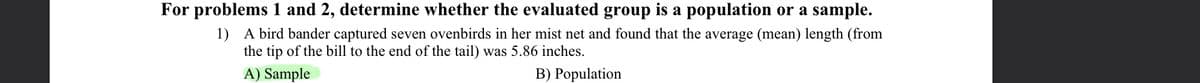 For problems 1 and 2, determine whether the evaluated group is a population or a sample.
1) A bird bander captured seven ovenbirds in her mist net and found that the average (mean) length (from
the tip of the bill to the end of the tail) was 5.86 inches.
A) Sample
B) Population
