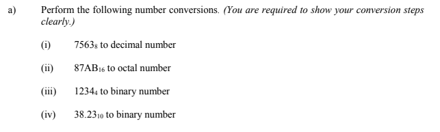 Perform the following number conversions. (You are required to show your conversion steps
clearly.)
a)
(i)
7563s to decimal number
(ii)
87AB16 to octal number
(iii)
12344 to binary number
(iv)
38.2310 to binary number
