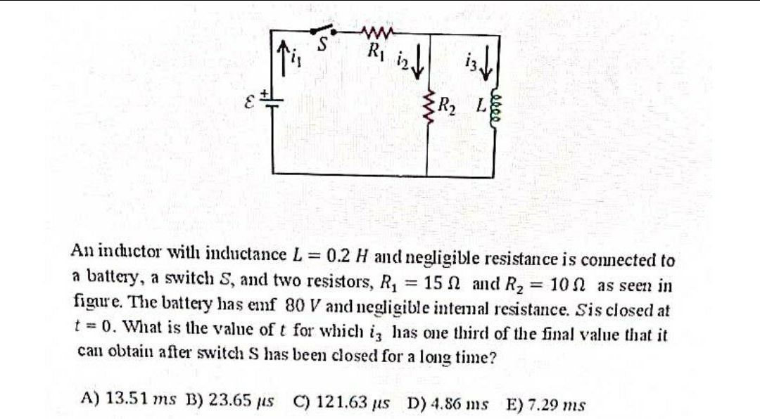 Ri iny
R2
An inductor with inductance L 0.2 H and negligible resistance is connected to
a battery, a switch S, and two resistors, R, :
figure. The battery has emf 80 V and negligible intemal resistance. Sis closed at
t = 0. What is the value oft for which iz has one third of the final value that it
can obtain after switch S has been closed for a long time?
= 15 N and R2 = 10 N as seen in
A) 13.51 ms B) 23.65 us C) 121.63 us D) 4.86 ms E) 7.29 ms
