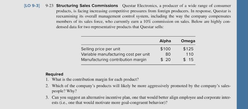 [LO 9-3] 9-23 Structuring Sales Commissions Questar Electronics, a producer of a wide range of consumer
products, is facing increasing competitive pressures from foreign producers. In response, Questar is
reexamining its overall management control system, including the way the company compensates
members of its sales force, who currently earn a 10% commission on sales. Below are highly con-
densed data for two representative products that Questar sells:
Alpha
Omega
$100
$125
Selling price per unit
Variable manufacturing cost per unit
Manufacturing contribution margin
80
110
$ 20
$ 15
Required
1. What is the contribution margin for each product?
2. Which of the company's products will likely be more aggressively promoted by the company's sales-
people? Why?
3. Can you suggest an alternative incentive plan, one that would better align employee and corporate inter-
ests (i.e., one that would motivate more goal-congruent behavior)?
