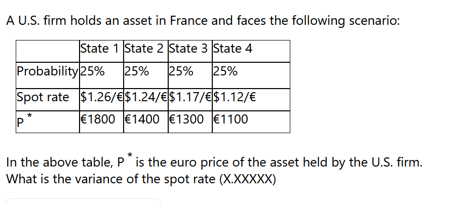 A U.S. firm holds an asset in France and faces the following scenario:
State 1 State 2 State 3 State 4
25% 25% 25%
Probability 25%
Spot rate $1.26/€$1.24/€$1.17/€
P
$1.12/€
€1800 €1400 €1300 €1100
In the above table, P is the euro price of the asset held by the U.S. firm.
What is the variance of the spot rate (X.XXXXX)