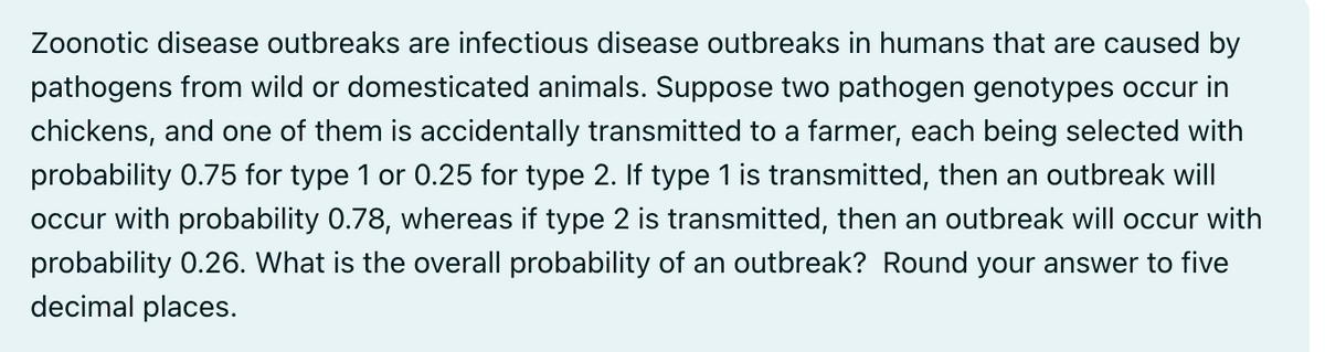 Zoonotic disease outbreaks are infectious disease outbreaks in humans that are caused by
pathogens from wild or domesticated animals. Suppose two pathogen genotypes occur in
chickens, and one of them is accidentally transmitted to a farmer, each being selected with
probability 0.75 for type 1 or 0.25 for type 2. If type 1 is transmitted, then an outbreak will
occur with probability 0.78, whereas if type 2 is transmitted, then an outbreak will occur with
probability 0.26. What is the overall probability of an outbreak? Round your answer to five
decimal places.