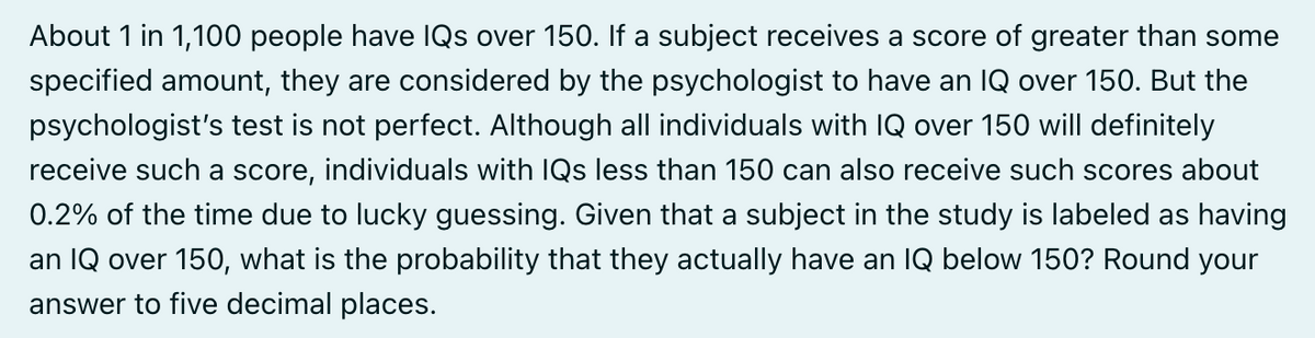 About 1 in 1,100 people have IQs over 150. If a subject receives a score of greater than some
specified amount, they are considered by the psychologist to have an IQ over 150. But the
psychologist's test is not perfect. Although all individuals with IQ over 150 will definitely
receive such a score, individuals with IQs less than 150 can also receive such scores about
0.2% of the time due to lucky guessing. Given that a subject in the study is labeled as having
an IQ over 150, what is the probability that they actually have an IQ below 150? Round your
answer to five decimal places.