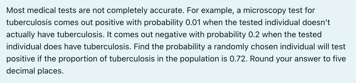 Most medical tests are not completely accurate. For example, a microscopy test for
tuberculosis comes out positive with probability 0.01 when the tested individual doesn't
actually have tuberculosis. It comes out negative with probability 0.2 when the tested
individual does have tuberculosis. Find the probability a randomly chosen individual will test
positive if the proportion of tuberculosis in the population is 0.72. Round your answer to five
decimal places.