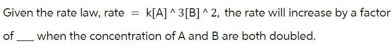 Given the rate law, rate = k[A] ^3[B]^2, the rate will increase by a factor
of when the concentration of A and B are both doubled.