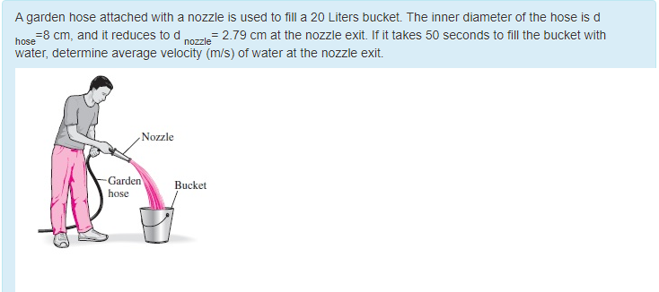 A garden hose attached with a nozzle is used to fill a 20 Liters bucket. The inner diameter of the hose is d
= 2.79 cm at the nozzle exit. If it takes 50 seconds to fill the bucket with
=8 cm, and it reduces to d
water, determine average velocity (m/s) of water at the nozzle exit.
hose
nozzle
Nozzle
-Garden
Bucket
hose
