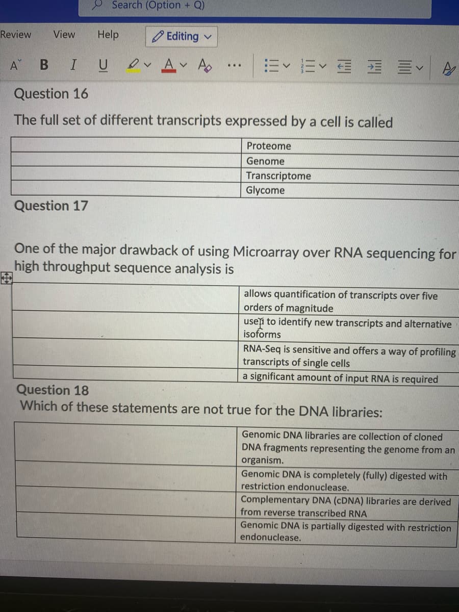 Search (Option + Q)
Review
View
Help
Editing v
B IU
ev Av A
=<而< 面 三<
A
Question 16
The full set of different transcripts expressed by a cell is called
Proteome
Genome
Transcriptome
Glycome
Question 17
One of the major drawback of using Microarray over RNA sequencing for
high throughput sequence analysis is
allows quantification of transcripts over five
orders of magnitude
usei to identify new transcripts and alternative
isoforms
RNA-Seq is sensitive and offers a way of profiling
transcripts of single cells
a significant amount of input RNA is required
Question 18
Which of these statements are not true for the DNA libraries:
Genomic DNA libraries are collection of cloned
DNA fragments representing the genome from an
organism.
Genomic DNA is completely (fully) digested with
restriction endonuclease.
Complementary DNA (CDNA) libraries are derived
from reverse transcribed RNA
Genomic DNA is partially digested with restriction
endonuclease.
