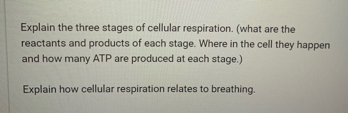 Explain the three stages of cellular respiration. (what are the
reactants and products of each stage. Where in the cell they happen
and how many ATP are produced at each stage.)
Explain how cellular respiration relates to breathing.
