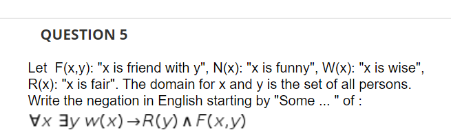 QUESTION 5
Let F(x,y): "x is friend with y", N(x): "x is funny", W(x): "x is wise",
R(x): "x is fair". The domain for x and y is the set of all persons.
Write the negation in English starting by "Some .. " of :
Vx 3y w(x) →R(y) ^ F(x,y)
