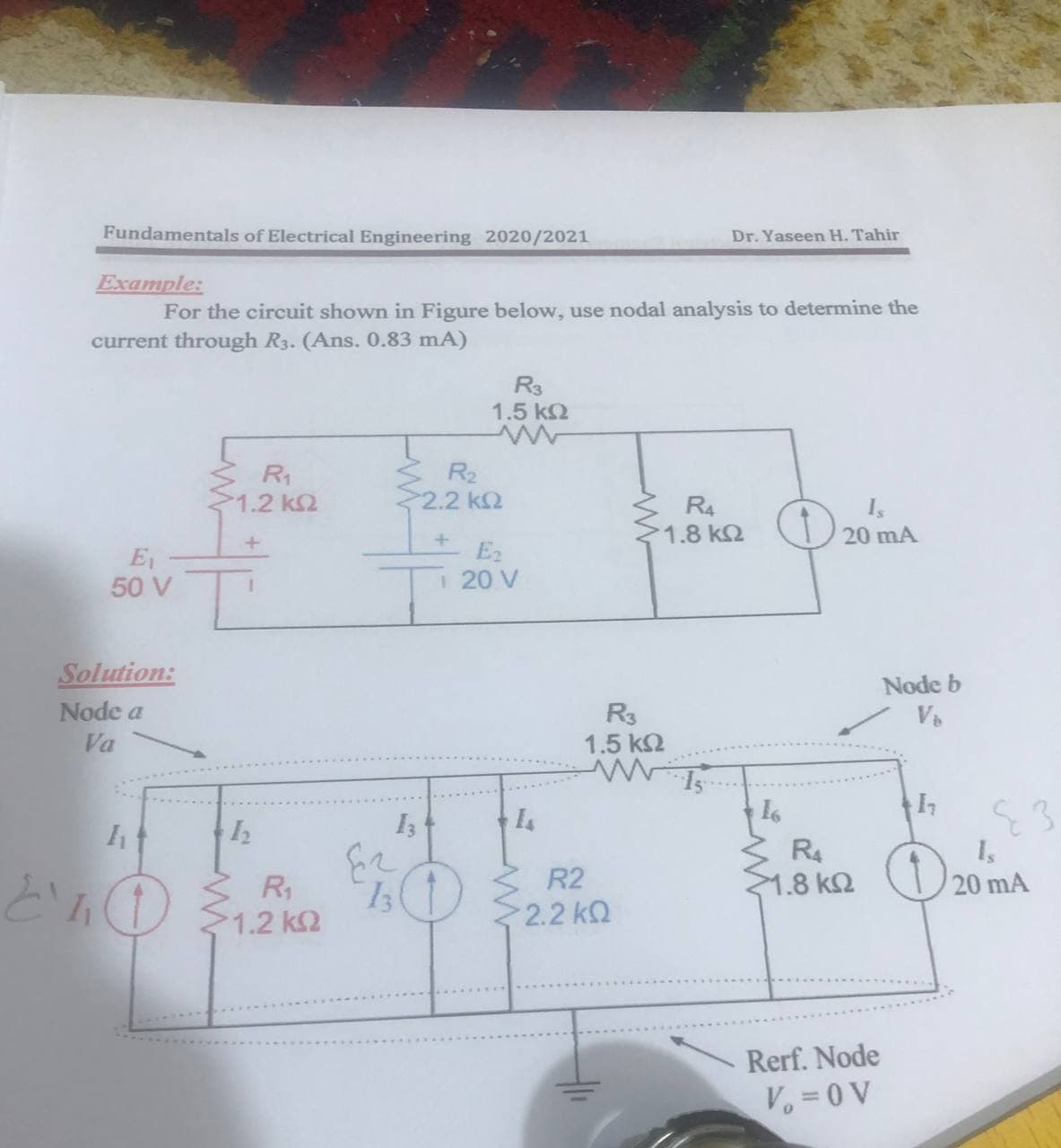 Fundamentals of Electrical Engineering 2020/2021
Dr. Yaseen H. Tahir
Example:
For the cireuit shown in Figure below, use nodal analysis to determine the
current through R3. (Ans. 0.83 mA)
R3
1.5 k2
3 R2
R1
1.2 k2
2.2 k2
R4
1.8 k2
20 mA
E2
E1
50 V
1 20 V
Solution:
Node b
Node a
Va
R3
1.5 k2
R4
1.8 k2
1s
R1
R2
20 mA
1.2 kQ
2.2 k
Rerf. Node
Vo =0 V
",
