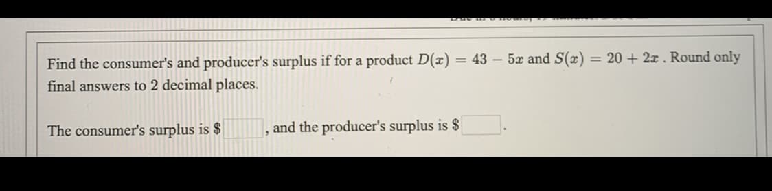 Find the consumer's and producer's surplus if for a product D(x) = 43 – 5x and S(x) = 20 + 2x . Round only
final answers to 2 decimal places.
The consumer's surplus is $
and the producer's surplus is $
