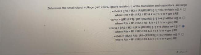 Determine the small-signal voltage gain volvs. Ignore resistor ro of the transistor and capacitors are large
volvin = [(R2 // R3)/(R1(R2 R3)]/[1+k (1+Rthir AO
where Rth= R1 R2 R3&k=(1/rm+gm) RE
volvin= [(R2 // R3)/(R1+R2 R3)]/[1+k (1+Rthir mg 80
where Rth= R1 R2 R3 &k=(1/rm-gm) RE
volvin= [(R2 // R3)/(R1+ (R2 R3) ]/[1+k (Rthir m+1Ce
where Rth = R1 R2 R3 &n=(1/rm+gm) RE
,volvin = [(R2 // R3)/(R1+R2R3)]/[k (1+R
where Rth = R1 R2 R3&k (1/rm+gm) RE
DO