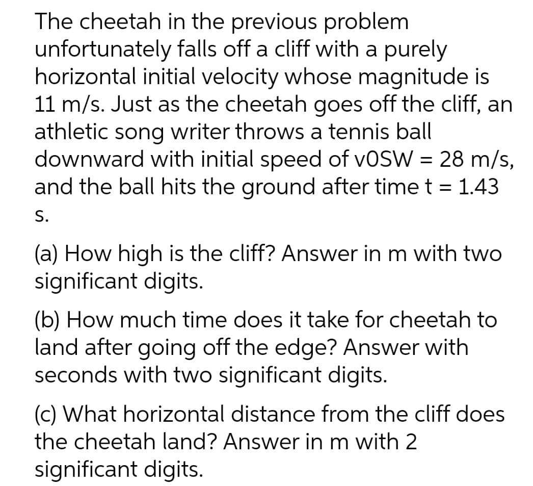 The cheetah in the previous problem
unfortunately falls off a cliff with a purely
horizontal initial velocity whose magnitude is
11 m/s. Just as the cheetah goes off the cliff, an
athletic song writer throws a tennis ball
downward with initial speed of VOSW = 28 m/s,
and the ball hits the ground after time t = 1.43
S.
(a) How high is the cliff? Answer in m with two
significant digits.
(b) How much time does it take for cheetah to
land after going off the edge? Answer with
seconds with two significant digits.
(c) What horizontal distance from the cliff does
the cheetah land? Answer in m with 2
significant digits.