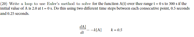 (20) Write a loop to use Euler's method to solve for the function A(t) over thee range t=0 s to 300 s if the
initial value of A is 2.0 at t=0 s. Do this using two different time steps between each consecutive point, 0.5 seconds
and 0.25 seconds.
dA]
dt
-k[A]
k = 0.5