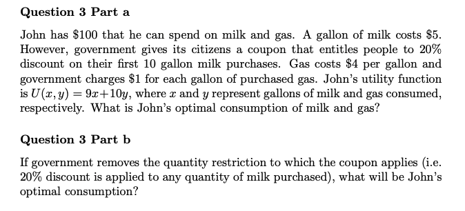 Question 3 Part a
John has $100 that he can spend on milk and gas. A gallon of milk costs $5.
However, government gives its citizens a coupon that entitles people to 20%
discount on their first 10 gallon milk purchases. Gas costs $4 per gallon and
government charges $1 for each gallon of purchased gas. John's utility function
is U (x, y) = 9x+10y, where x and y represent gallons of milk and gas consumed,
respectively. What is John's optimal consumption of milk and gas?
Question 3 Part b
If government removes the quantity restriction to which the coupon applies (i.e.
20% discount is applied to any quantity of milk purchased), what will be John's
optimal consumption?