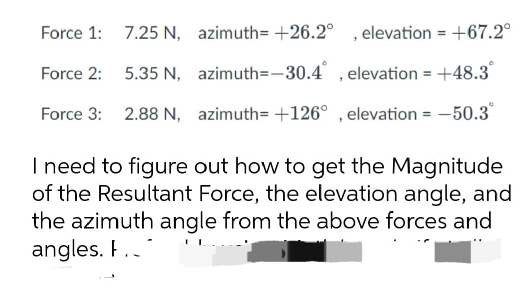 7.25 N, azimuth=+26.2°
elevation = +67.2°
5.35 N,
azimuth=-30.4°,
elevation = +48.3°
Force 3: 2.88 N, azimuth=+126°, elevation = -50.3
Force 1:
Force 2:
"
I need to figure out how to get the Magnitude
of the Resultant Force, the elevation angle, and
the azimuth angle from the above forces and
angles. F.