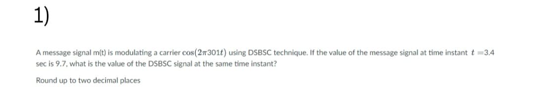 1)
A message signal m(t) is modulating a carrier cos(27301t) using DSBSC technique. If the value of the message signal at time instant t = 3.4
sec is 9.7, what is the value of the DSBSC signal at the same time instant?
Round up to two decimal places