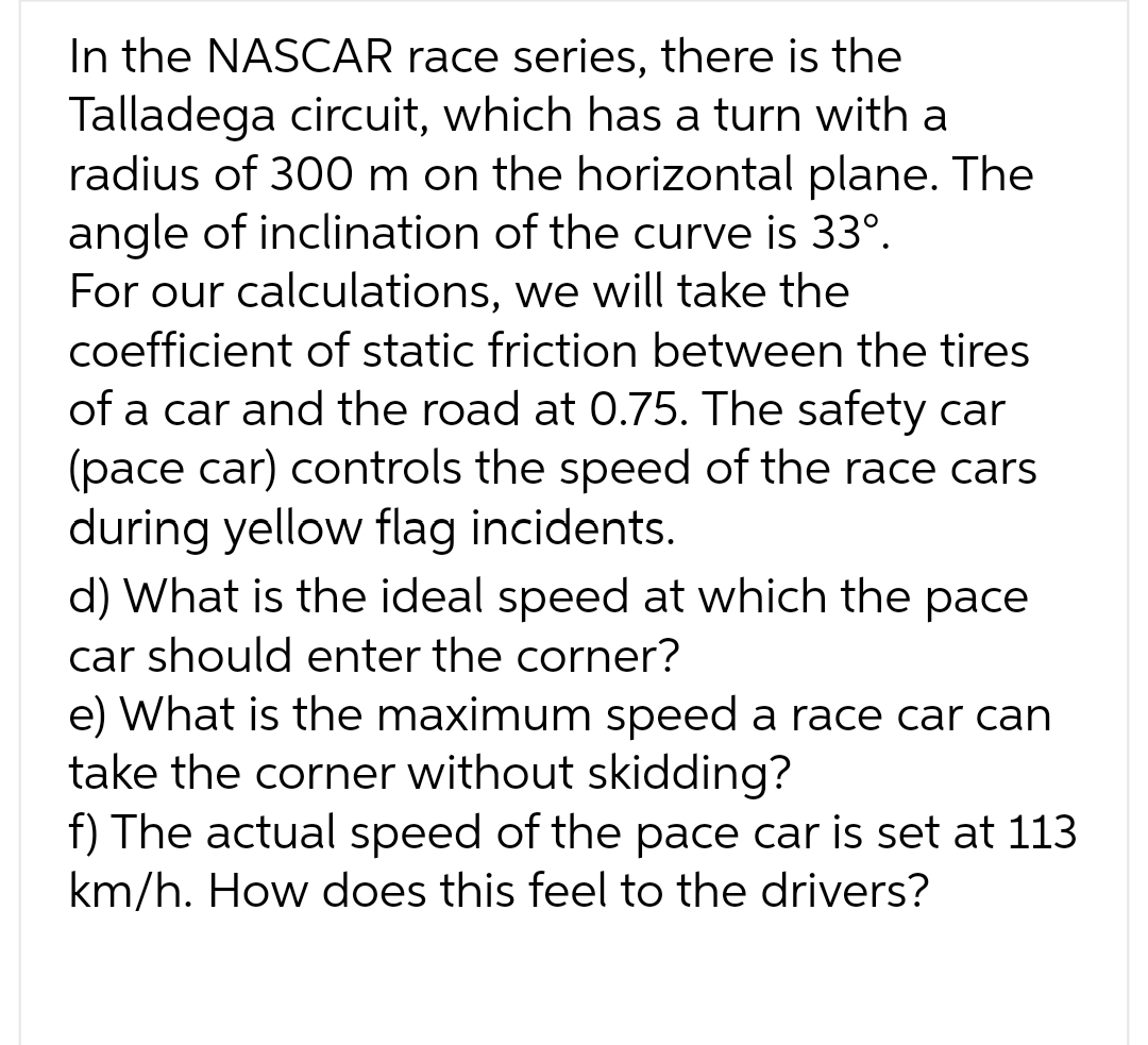 In the NASCAR race series, there is the
Talladega circuit, which has a turn with a
radius of 300 m on the horizontal plane. The
angle of inclination of the curve is 33º.
For our calculations, we will take the
coefficient of static friction between the tires
of a car and the road at 0.75. The safety car
(pace car) controls the speed of the race cars
during yellow flag incidents.
d) What is the ideal speed at which the pace
car should enter the corner?
e) What is the maximum speed a race car can
take the corner without skidding?
f) The actual speed of the pace car is set at 113
km/h. How does this feel to the drivers?