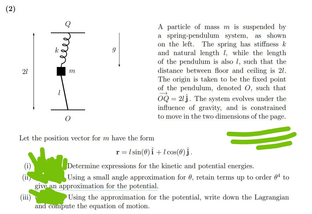 (2)
21
k
1
ellel o
m
9
Let the position vector for m have the form
A particle of mass m is suspended by
a spring-pendulum system, as shown
on the left. The spring has stiffness k
and natural length 1, while the length
of the pendulum is also 1, such that the
distance between floor and ceiling is 21.
The origin is taken to be the fixed point
of the pendulum, denoted O, such that
OQ=213. The system evolves under the
influence of gravity, and is constrained
to move in the two dimensions of the page.
r = lsin (0) 1 + 1 cos(0) Ĵ.
Determine expressions for the kinetic and potential energies.
Using a small angle approximation for 0, retain terms up to order 04 to
give an approximation for the potential.
(iii)
Using the approximation for the potential, write down the Lagrangian
and compute the equation of motion.
