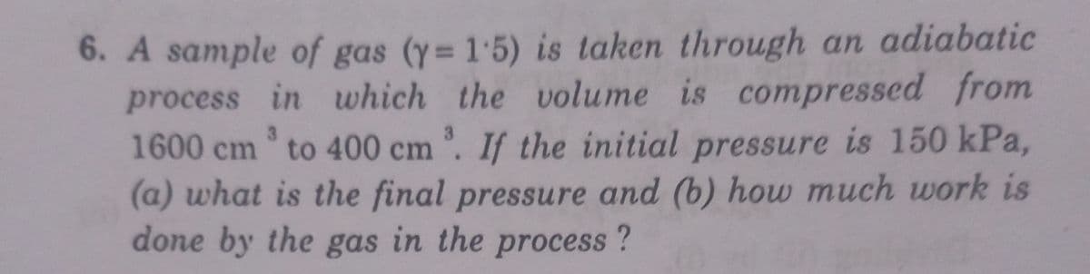 6. A sample of gas (y= 1.5) is taken through an adiabatic
process in which the volume is compressed from
1600 cm to 400 cm . If the initial pressure is 150 kPa,
(a) what is the final pressure and (b) how much work is
done by the gas in the process?
3.
n'.
