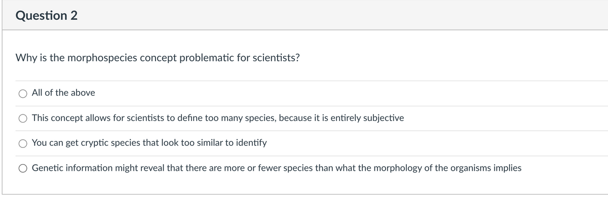 Question 2
Why is the morphospecies concept problematic for scientists?
O All of the above
This concept allows for scientists to define too many species, because it is entirely subjective
You can get cryptic species that look too similar to identify
O Genetic information might reveal that there are more or fewer species than what the morphology of the organisms implies
