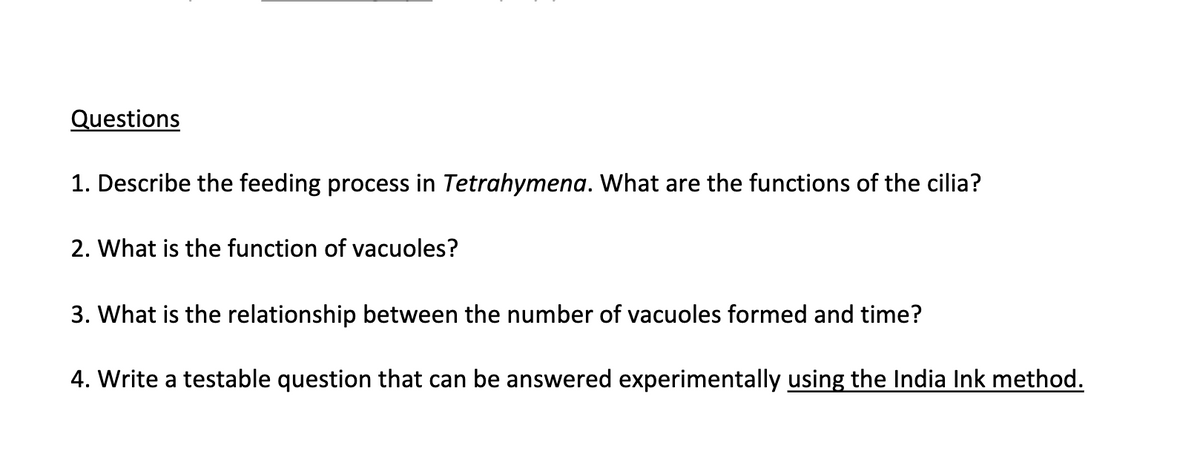 Questions
1. Describe the feeding process in Tetrahymena. What are the functions of the cilia?
2. What is the function of vacuoles?
3. What is the relationship between the number of vacuoles formed and time?
4. Write a testable question that can be answered experimentally using the India Ink method.
