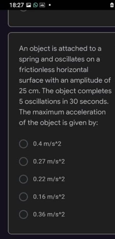 18:27
An object is attached to a
spring and oscillates on a
frictionless horizontal
surface with an amplitude of
25 cm. The object completes
5 oscillations in 30 seconds.
The maximum acceleration
of the object is given by:
0.4 m/s^2
O 0.27 m/s^2
O 0.22 m/s^2
O
0.16 m/s^2
0.36 m/s^2