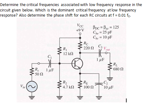 Determine the critical frequencies associated with low frequency response in the
circuit given below. Which is the dominant critical frequency at low frequency
response? Also determine the phase shift for each RC circuits at f = 0.01 fc.
Vcc
+9 V
BDc = Bac = 125
Cbe = 25 pF
Chc = 10 pF
Rc
220 Ω
R1
12 kN
out
1µF
RL
680 N
R,
I µF
50 Ω
R2
4.7 kN
RE
Vin
10 μF
100 N
