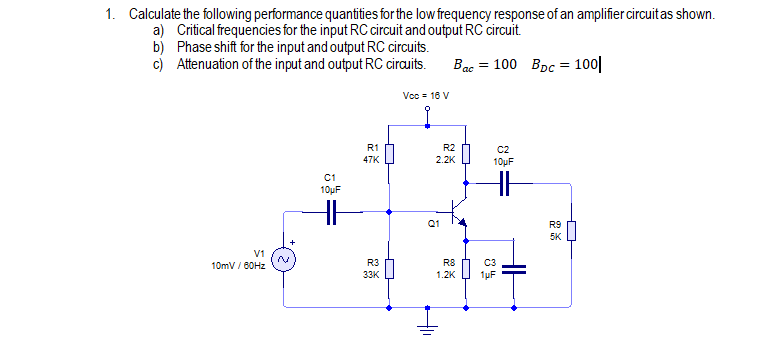 1. Calculate the following performance quantities for the low frequency response of an amplifier circuitas shown.
a) Critical frequencies for the input RC circuit and output RC circuit.
b) Phase shift for the input and output RC circuits.
c) Attenuation of the input and output RC cirauits.
Bac = 100 Bpc = 100||
Voc = 16 V
R1
R2
C2
10µF
47K
2.2K
C1
10µF
Q1
R9
5K
V1
10mV / 60HZ
R3
R8
33K
1.2K
1µF

